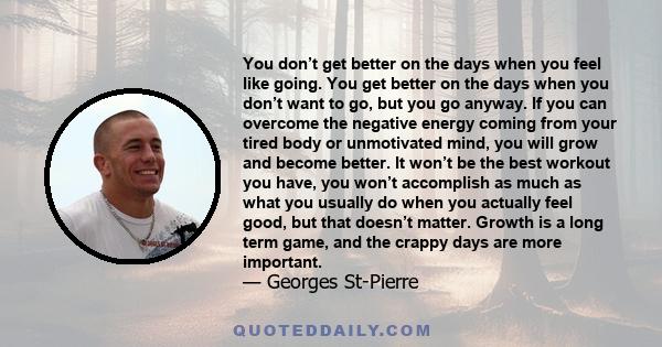 You don’t get better on the days when you feel like going. You get better on the days when you don’t want to go, but you go anyway. If you can overcome the negative energy coming from your tired body or unmotivated