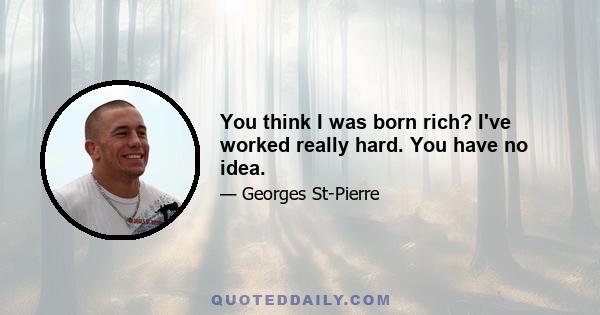 You think I was born rich? I've worked really hard. You have no idea.