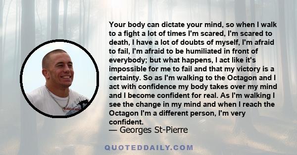 Your body can dictate your mind, so when I walk to a fight a lot of times I'm scared, I'm scared to death, I have a lot of doubts of myself, I'm afraid to fail, I'm afraid to be humiliated in front of everybody; but