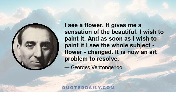 I see a flower. It gives me a sensation of the beautiful. I wish to paint it. And as soon as I wish to paint it I see the whole subject - flower - changed. It is now an art problem to resolve.