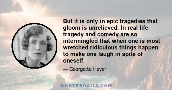 But it is only in epic tragedies that gloom is unrelieved. In real life tragedy and comedy are so intermingled that when one is most wretched ridiculous things happen to make one laugh in spite of oneself.