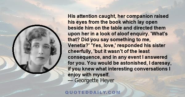 His attention caught, her companion raised his eyes from the book which lay open beside him on the table and directed them upon her in a look of aloof enquiry. 'What's that? Did you say something to me, Venetia?' 'Yes,