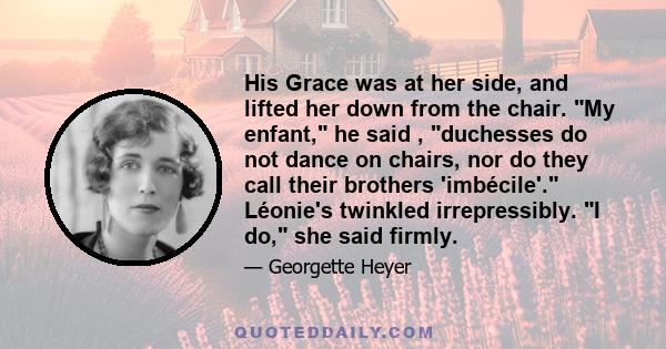 His Grace was at her side, and lifted her down from the chair. My enfant, he said , duchesses do not dance on chairs, nor do they call their brothers 'imbécile'. Léonie's twinkled irrepressibly. I do, she said firmly.