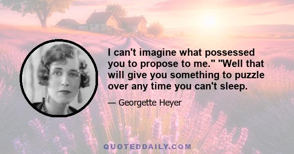 I can't imagine what possessed you to propose to me. Well that will give you something to puzzle over any time you can't sleep.