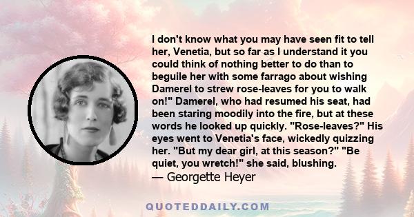 I don't know what you may have seen fit to tell her, Venetia, but so far as I understand it you could think of nothing better to do than to beguile her with some farrago about wishing Damerel to strew rose-leaves for