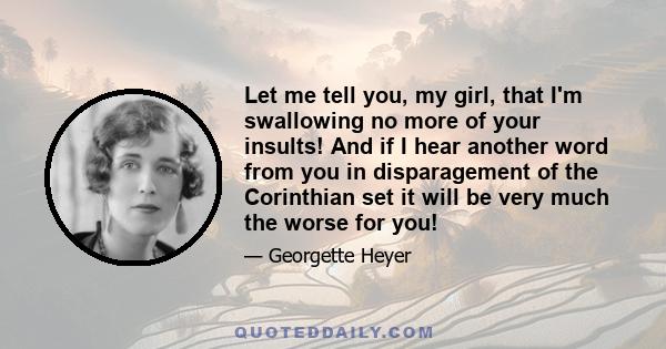 Let me tell you, my girl, that I'm swallowing no more of your insults! And if I hear another word from you in disparagement of the Corinthian set it will be very much the worse for you!