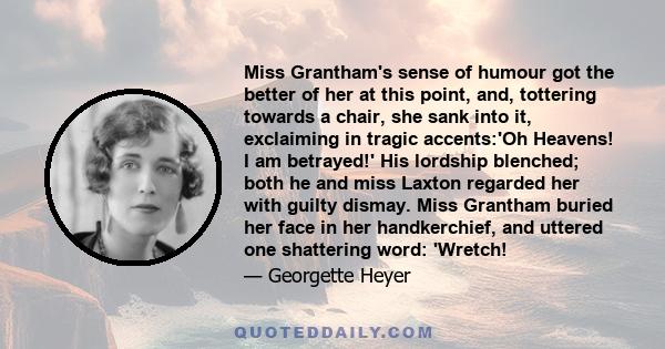 Miss Grantham's sense of humour got the better of her at this point, and, tottering towards a chair, she sank into it, exclaiming in tragic accents:'Oh Heavens! I am betrayed!' His lordship blenched; both he and miss