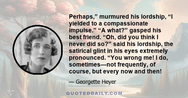 Perhaps,” murmured his lordship, “I yielded to a compassionate impulse.” “A what?” gasped his best friend. “Oh, did you think I never did so?” said his lordship, the satirical glint in his eyes extremely pronounced.