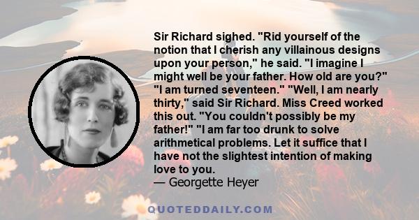 Sir Richard sighed. Rid yourself of the notion that I cherish any villainous designs upon your person, he said. I imagine I might well be your father. How old are you? I am turned seventeen. Well, I am nearly thirty,