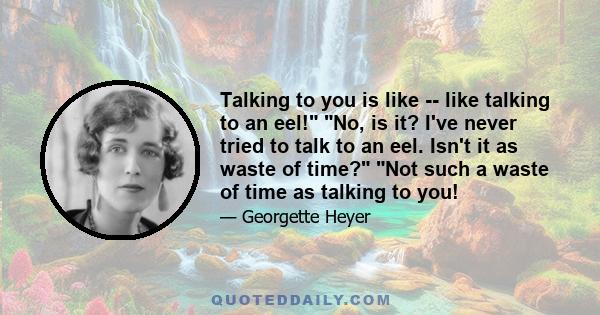 Talking to you is like -- like talking to an eel! No, is it? I've never tried to talk to an eel. Isn't it as waste of time? Not such a waste of time as talking to you!