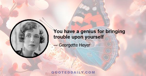 You have a genius for bringing trouble upon yourself