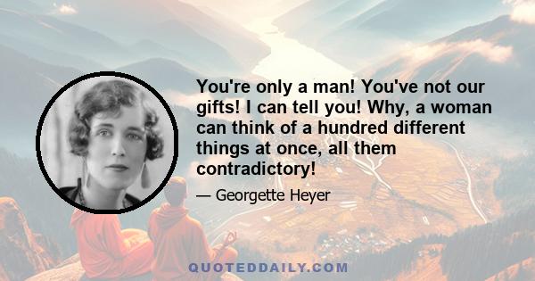 You're only a man! You've not our gifts! I can tell you! Why, a woman can think of a hundred different things at once, all them contradictory!