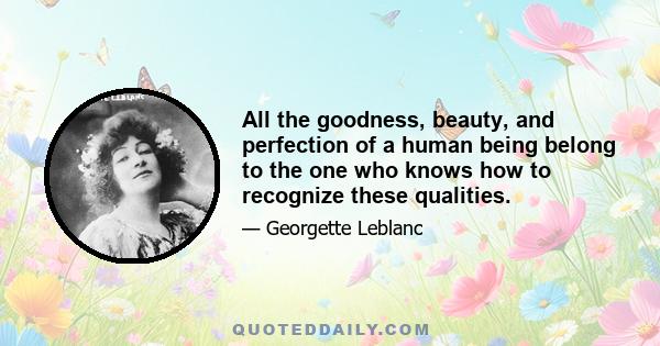 All the goodness, beauty, and perfection of a human being belong to the one who knows how to recognize these qualities.