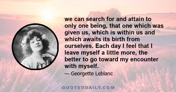 we can search for and attain to only one being, that one which was given us, which is within us and which awaits its birth from ourselves. Each day I feel that I leave myself a little more, the better to go toward my