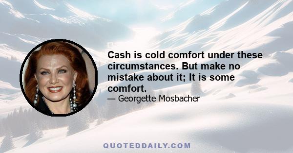 Cash is cold comfort under these circumstances. But make no mistake about it; It is some comfort.