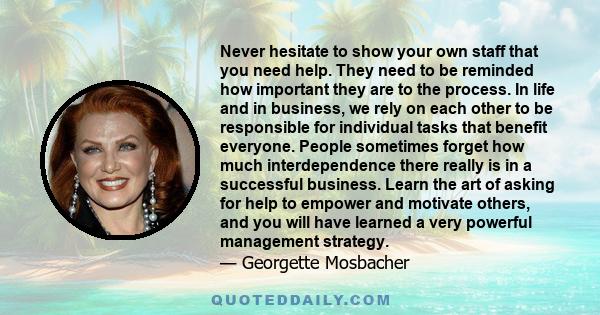 Never hesitate to show your own staff that you need help. They need to be reminded how important they are to the process. In life and in business, we rely on each other to be responsible for individual tasks that