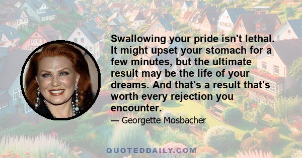 Swallowing your pride isn't lethal. It might upset your stomach for a few minutes, but the ultimate result may be the life of your dreams. And that's a result that's worth every rejection you encounter.