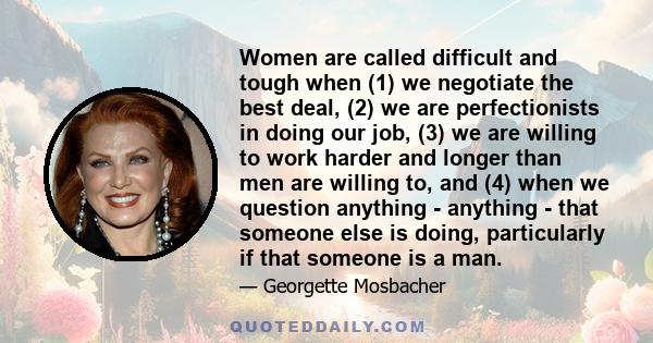 Women are called difficult and tough when (1) we negotiate the best deal, (2) we are perfectionists in doing our job, (3) we are willing to work harder and longer than men are willing to, and (4) when we question