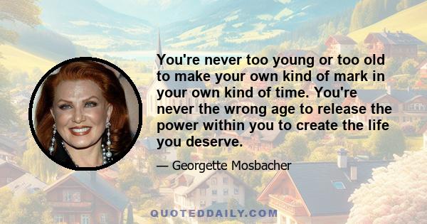 You're never too young or too old to make your own kind of mark in your own kind of time. You're never the wrong age to release the power within you to create the life you deserve.