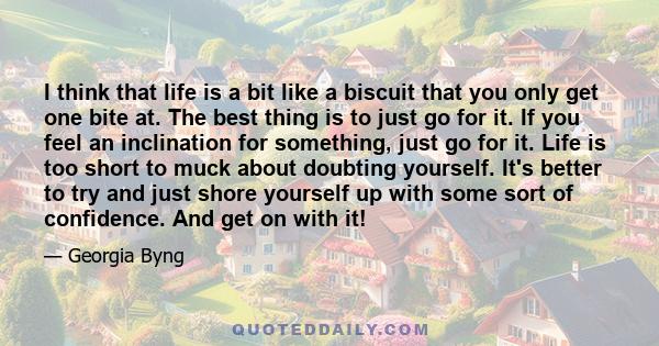 I think that life is a bit like a biscuit that you only get one bite at. The best thing is to just go for it. If you feel an inclination for something, just go for it. Life is too short to muck about doubting yourself.