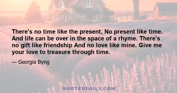 There's no time like the present, No present like time. And life can be over in the space of a rhyme. There's no gift like friendship And no love like mine. Give me your love to treasure through time.