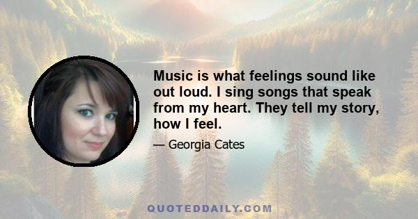 Music is what feelings sound like out loud. I sing songs that speak from my heart. They tell my story, how I feel.