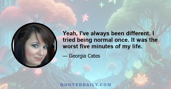 Yeah, I've always been different. I tried being normal once. It was the worst five minutes of my life.