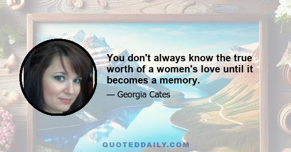 You don't always know the true worth of a women's love until it becomes a memory.