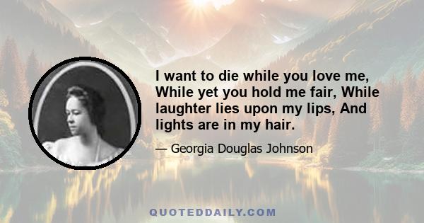 I want to die while you love me, While yet you hold me fair, While laughter lies upon my lips, And lights are in my hair.