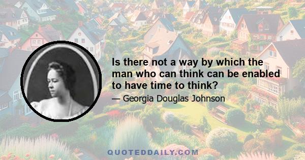 Is there not a way by which the man who can think can be enabled to have time to think?