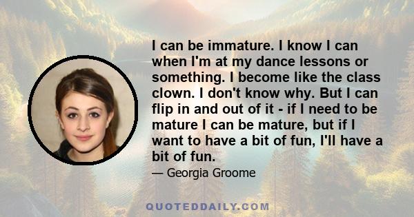 I can be immature. I know I can when I'm at my dance lessons or something. I become like the class clown. I don't know why. But I can flip in and out of it - if I need to be mature I can be mature, but if I want to have 