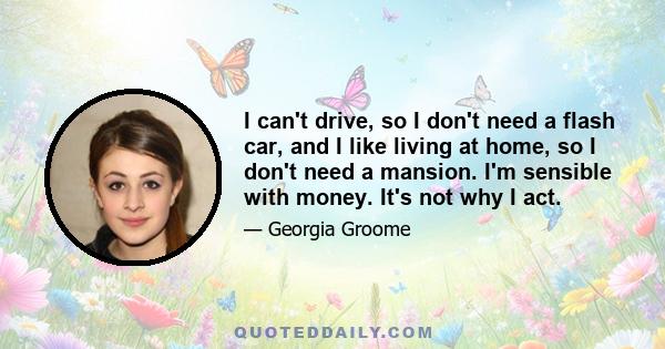 I can't drive, so I don't need a flash car, and I like living at home, so I don't need a mansion. I'm sensible with money. It's not why I act.