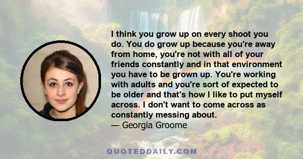 I think you grow up on every shoot you do. You do grow up because you're away from home, you're not with all of your friends constantly and in that environment you have to be grown up. You're working with adults and