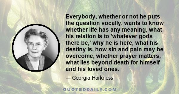 Everybody, whether or not he puts the question vocally, wants to know whether life has any meaning, what his relation is to 'whatever gods there be,' why he is here, what his destiny is, how sin and pain may be