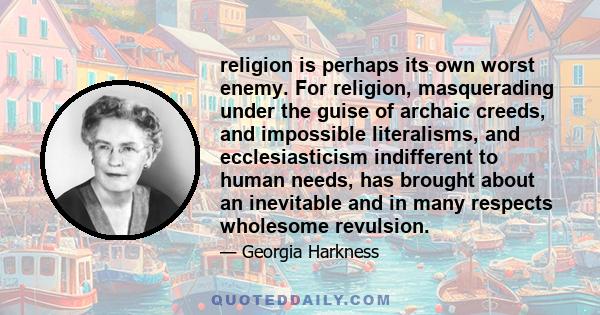 religion is perhaps its own worst enemy. For religion, masquerading under the guise of archaic creeds, and impossible literalisms, and ecclesiasticism indifferent to human needs, has brought about an inevitable and in