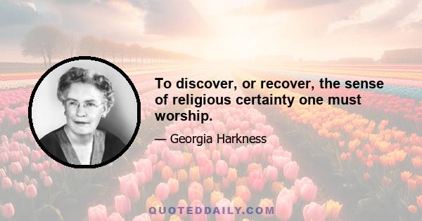 To discover, or recover, the sense of religious certainty one must worship.