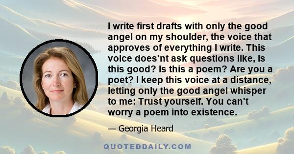 I write first drafts with only the good angel on my shoulder, the voice that approves of everything I write. This voice does'nt ask questions like, Is this good? Is this a poem? Are you a poet? I keep this voice at a