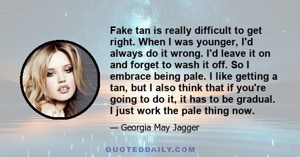 Fake tan is really difficult to get right. When I was younger, I'd always do it wrong. I'd leave it on and forget to wash it off. So I embrace being pale. I like getting a tan, but I also think that if you're going to