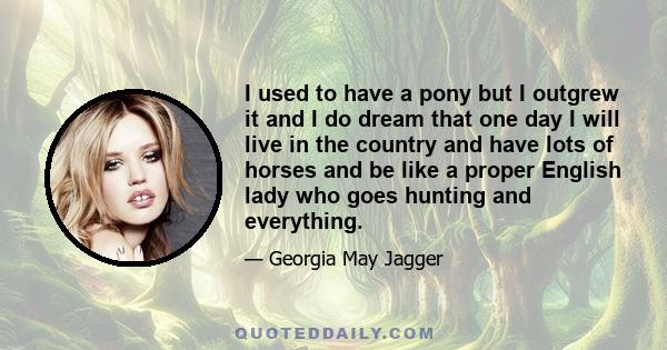 I used to have a pony but I outgrew it and I do dream that one day I will live in the country and have lots of horses and be like a proper English lady who goes hunting and everything.