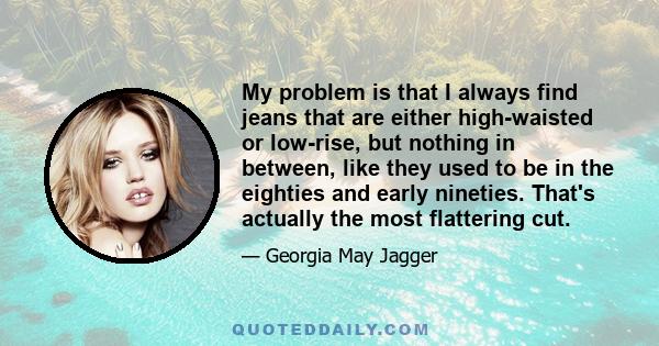 My problem is that I always find jeans that are either high-waisted or low-rise, but nothing in between, like they used to be in the eighties and early nineties. That's actually the most flattering cut.