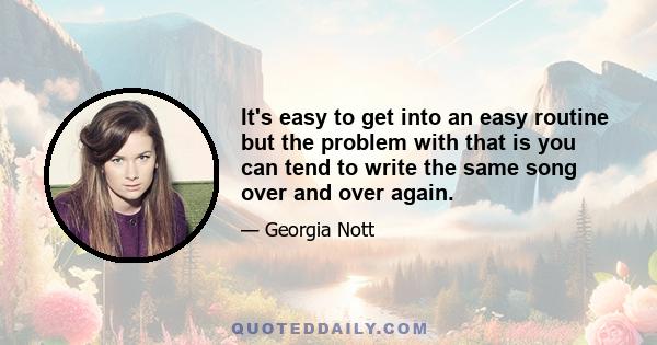 It's easy to get into an easy routine but the problem with that is you can tend to write the same song over and over again.