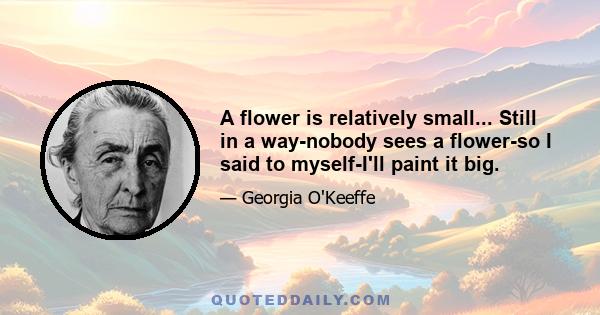 A flower is relatively small... Still in a way-nobody sees a flower-so I said to myself-I'll paint it big.