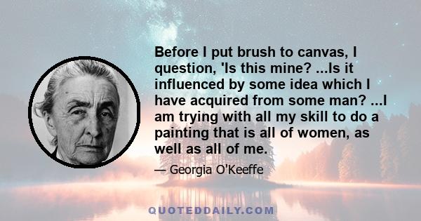 Before I put brush to canvas, I question, 'Is this mine? ...Is it influenced by some idea which I have acquired from some man? ...I am trying with all my skill to do a painting that is all of women, as well as all of me.