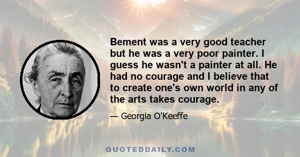 Bement was a very good teacher but he was a very poor painter. I guess he wasn't a painter at all. He had no courage and I believe that to create one's own world in any of the arts takes courage.