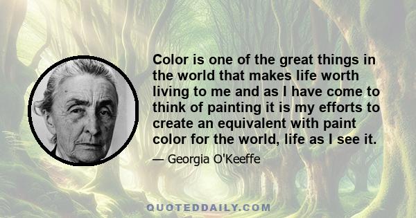 Color is one of the great things in the world that makes life worth living to me and as I have come to think of painting it is my efforts to create an equivalent with paint color for the world, life as I see it.