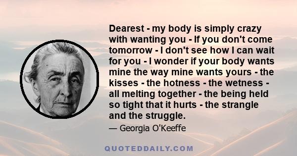 Dearest - my body is simply crazy with wanting you - If you don't come tomorrow - I don't see how I can wait for you - I wonder if your body wants mine the way mine wants yours - the kisses - the hotness - the wetness - 