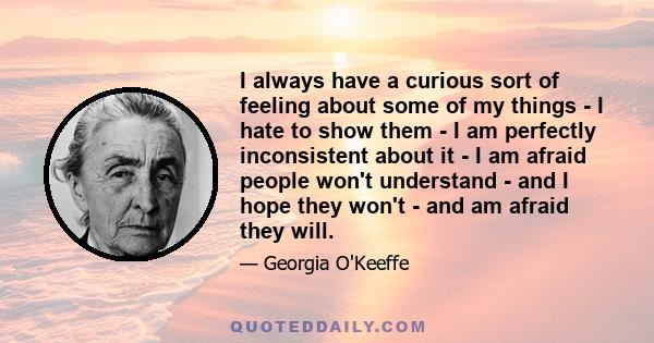 I always have a curious sort of feeling about some of my things - I hate to show them - I am perfectly inconsistent about it - I am afraid people won't understand - and I hope they won't - and am afraid they will.