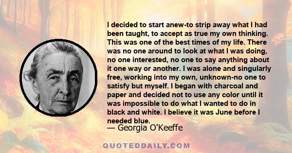 I decided to start anew-to strip away what I had been taught, to accept as true my own thinking. This was one of the best times of my life. There was no one around to look at what I was doing, no one interested, no one