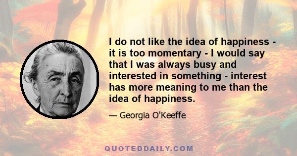 I do not like the idea of happiness - it is too momentary - I would say that I was always busy and interested in something - interest has more meaning to me than the idea of happiness.