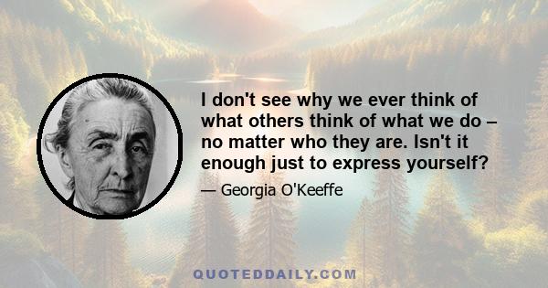 I don't see why we ever think of what others think of what we do – no matter who they are. Isn't it enough just to express yourself?